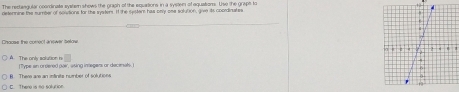 The rerteagular coordinate syslem shows the graph of the equations in a system of equatiom. Use the grapt to
determine the sumber of coitions for the systers. It the spster has only one solution, give its coordinates
Chouss the comect anewer selow
A. The only salution in I Type an orsered pair, using inegara or dece sals.
Ther ar an infinits number of sout o n
C. There is no solution.