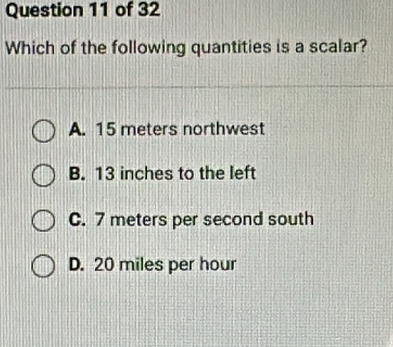 Which of the following quantities is a scalar?
A. 15 meters northwest
B. 13 inches to the left
C. 7 meters per second south
D. 20 miles per hour