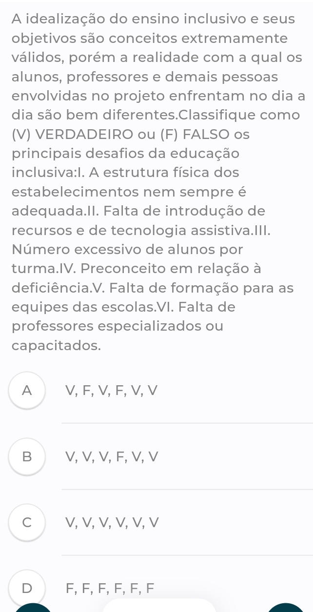 A idealização do ensino inclusivo e seus
objetivos são conceitos extremamente
válidos, porém a realidade com a qual os
alunos, professores e demais pessoas
envolvidas no projeto enfrentam no dia a
dia são bem diferentes.Classifique como
(V) VERDADEIRO ou (F) FALSO os
principais desafios da educação
inclusiva:I. A estrutura física dos
estabelecimentos nem sempre é
adequada.II. Falta de introdução de
recursos e de tecnologia assistiva.III.
Número excessivo de alunos por
turma.IV. Preconceito em relação à
deficiência.V. Falta de formação para as
equipes das escolas.VI. Falta de
professores especializados ou
capacitados.
A V, F, V, F, V, V
_
B V, V, V, F, V, V
C V, V, V, V, V, V
D F, F, F, F, F, F