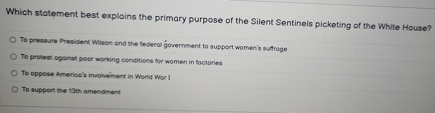 Which statement best explains the primary purpose of the Silent Sentinels picketing of the White House?
To pressure President Wilson and the federal government to support women’s suffrage
To protest against poor working conditions for women in factories
To oppose America's involvement in World War I
To support the 13th amendment