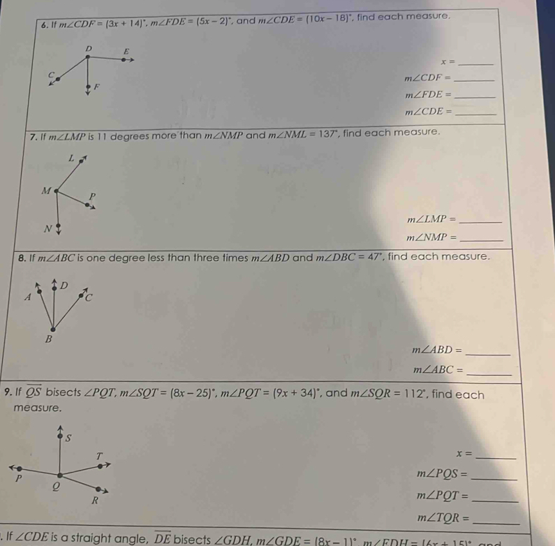 If m∠ CDF=(3x+14)^circ , m∠ FDE=(5x-2)^circ  , and m∠ CDE=(10x-18)^circ  , find each measure.
x= _ 
_ m∠ CDF=
m∠ FDE= _ 
_ m∠ CDE=
7. If m∠ LMP is 11 degrees more than m∠ NMP and m∠ NML=137° , find each measure. 
_ m∠ LMP=
_ m∠ NMP=
8. If m∠ ABC is one degree less than three times m∠ ABD and m∠ DBC=47° , find each measure. 
_
m∠ ABD=
m∠ ABC=
_ 
9. If vector QS bisects ∠ PQT, m∠ SQT=(8x-25)^circ , m∠ PQT=(9x+34)^circ  , and m∠ SQR=112° , find each 
measure.
x= _
m∠ PQS= _
m∠ PQT= _
m∠ TQR= _ 
. If ∠ CDE is a straight angle, overline DE bisects ∠ GDH, m∠ GDE=(8x-1)^circ  m∠ FDH=(6x+15)^circ 