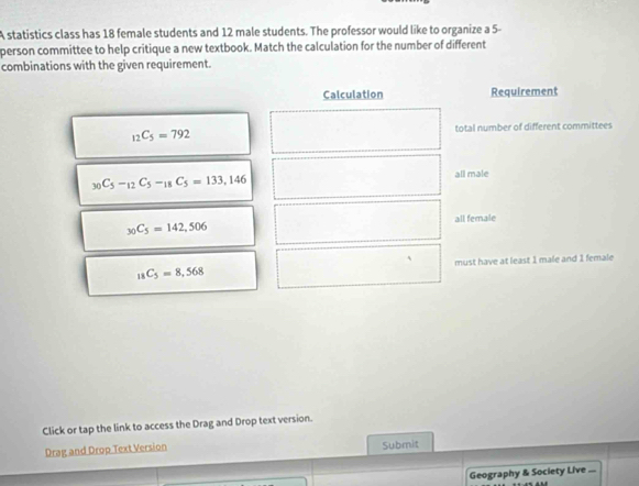 A statistics class has 18 female students and 12 male students. The professor would like to organize a 5 - 
person committee to help critique a new textbook. Match the calculation for the number of different 
combinations with the given requirement. 
Calculation Requirement
_12C_5=792 total number of different committees
_30C_5-_12C_5-_18C_5=133,146 all male
_30C_5=142,506 all female 
A
_18C_5=8,568 must have at least 1 male and 1 female 
Click or tap the link to access the Drag and Drop text version. 
Drag and Drop Text Version Submit 
Geography & Society Live ...