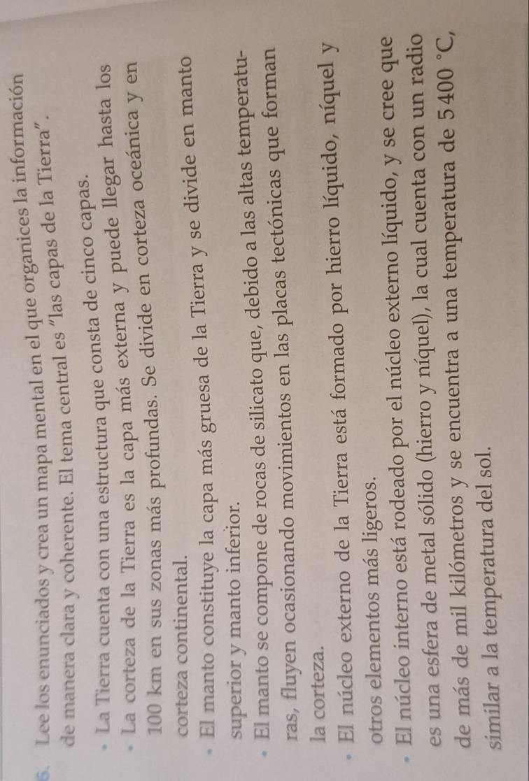 Lee los enunciados y crea un mapa mental en el que organices la información 
de manera clara y coherente. El tema central es “las capas de la Tierra”. 
La Tierra cuenta con una estructura que consta de cinco capas. 
La corteza de la Tierra es la capa más externa y puede llegar hasta los
100 km en sus zonas más profundas. Se divide en corteza oceánica y en 
corteza continental. 
El manto constituye la capa más gruesa de la Tierra y se divide en manto 
superior y manto inferior. 
El manto se compone de rocas de silicato que, debido a las altas temperatu- 
ras, fluyen ocasionando movimientos en las placas tectónicas que forman 
la corteza. 
El núcleo externo de la Tierra está formado por hierro líquido, níquel y 
otros elementos más ligeros. 
El núcleo interno está rodeado por el núcleo externo líquido, y se cree que 
es una esfera de metal sólido (hierro y níquel), la cual cuenta con un radio 
de más de mil kilómetros y se encuentra a una temperatura de 5400°C, 
similar a la temperatura del sol.