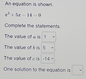 An equation is shown.
x^2+5x-14=0
Complete the statements. 
The value of a is 1
The value of bis 5
The value of c is _ ^circ  14 downarrow 
One solution to the equation is □ .