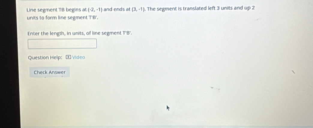 Line segment TB begins at (-2,-1) and ends at (3,-1). The segment is translated left 3 units and up 2
units to form line segment T'B'. 
Enter the length, in units, of line segment T'B'. 
Question Help: Video 
Check Answer