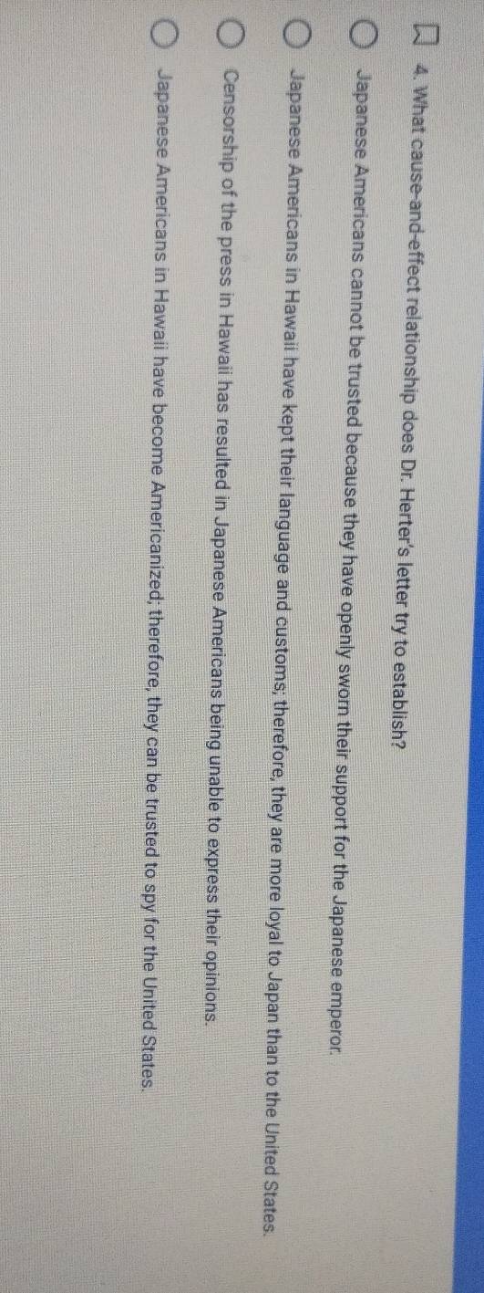 What cause-and-effect relationship does Dr. Herter's letter try to establish?
Japanese Americans cannot be trusted because they have openly sworn their support for the Japanese emperor.
Japanese Americans in Hawaii have kept their language and customs; therefore, they are more loyal to Japan than to the United States.
Censorship of the press in Hawaii has resulted in Japanese Americans being unable to express their opinions.
Japanese Americans in Hawaii have become Americanized; therefore, they can be trusted to spy for the United States.