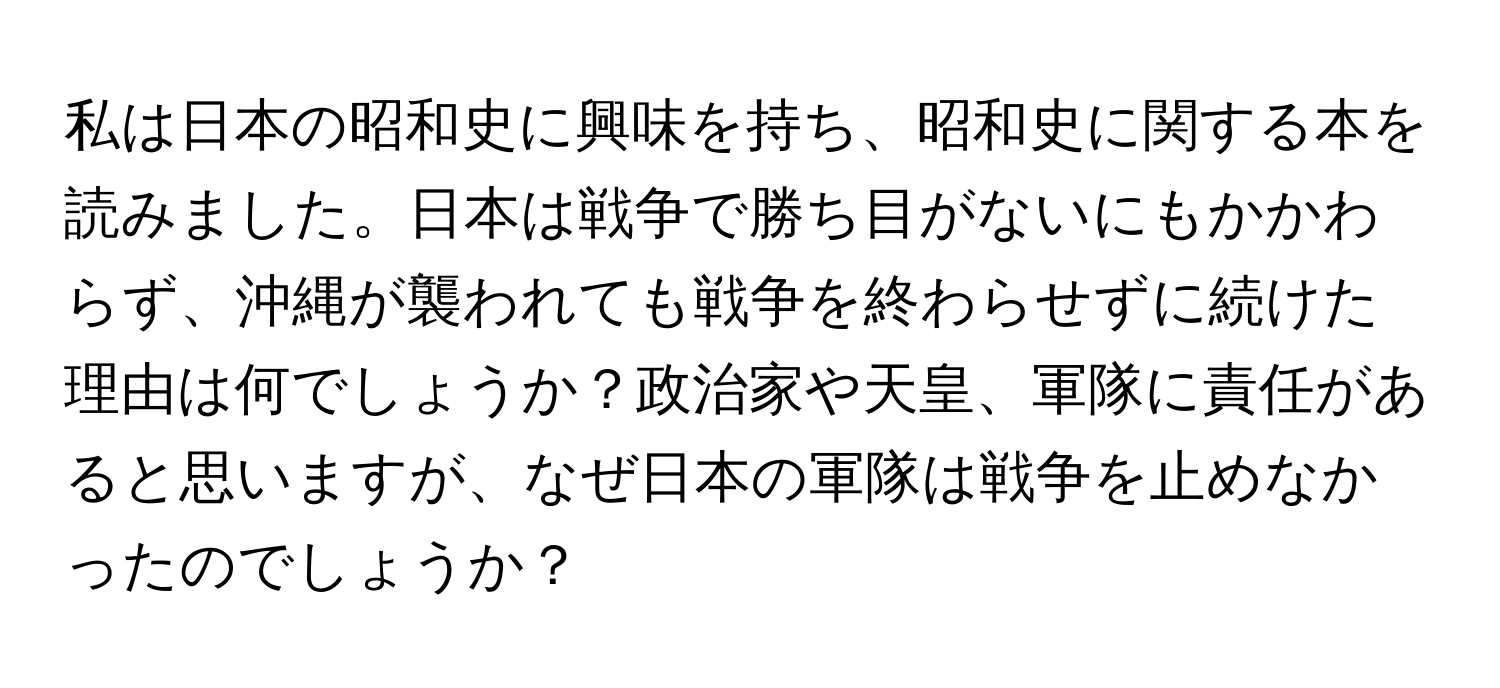 私は日本の昭和史に興味を持ち、昭和史に関する本を読みました。日本は戦争で勝ち目がないにもかかわらず、沖縄が襲われても戦争を終わらせずに続けた理由は何でしょうか？政治家や天皇、軍隊に責任があると思いますが、なぜ日本の軍隊は戦争を止めなかったのでしょうか？