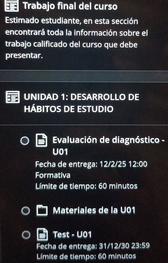 Trabajo final del curso 
Estimado estudiante, en esta sección 
encontrará toda la información sobre el 
trabajo calificado del curso que debe 
presentar. 
UNIDAD 1: DESARROLLO DE 
HÁBITOS DE ESTUDIO 
Evaluación de diagnóstico - 
U01 
Fecha de entrega: 12/2/25 12:00 
Formativa 
Límite de tiempo; 60 minutos
Materiales de la U01 
Test - U01 
Fecha de entrega: 31/12/30 23:59 
Límite de tiempo; 60 minutos