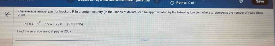 Save 
The average annual pay for truckers P in a certain country (in thousands of dollars) can be approximated by the following function, where x represents the number of years since
2000.
P=0.435x^2-7.55x+72.8 (5≤ x≤ 15)
Find the average annual pay in 2007.