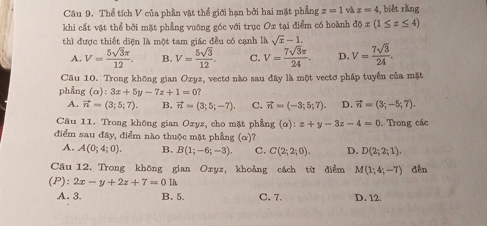 Thể tích V của phần vật thể giới hạn bởi hai mặt phẳng x=1 và x=4 , biết rǎng
khi cắt vật thể bởi mặt phẳng vuông góc với trục Ox tại điểm có hoành dotimes x(1≤ x≤ 4)
thì được thiết diện là một tam giác đều có cạnh là sqrt(x)-1.
A. V= 5sqrt(3)π /12 . B. V= 5sqrt(3)/12 . V= 7sqrt(3)π /24 . D. V= 7sqrt(3)/24 . 
C.
Câu 10. Trong không gian Oxyz, vectơ nào sau đây là một vectơ pháp tuyến của mặt
phẳng (alpha ):3x+5y-7z+1=0 ?
A. vector n=(3;5;7). B. vector n=(3;5;-7). C. vector n=(-3;5;7). D. vector n=(3;-5;7). 
Câu 11. Trong không gian Oxyz, cho mặt phẳng (α): x+y-3z-4=0. Trong các
điểm sau đây, điểm nào thuộc mặt phẳng (α)?
A. A(0;4;0). B. B(1;-6;-3). C. C(2;2;0). D. D(2;2;1). 
Câu 12. Trong không gian Oxyz, khoảng cách từ điểm M(1;4;-7) đến
(P): 2x-y+2z+7=01a
A. 3. B. 5. C. 7. D. 12.