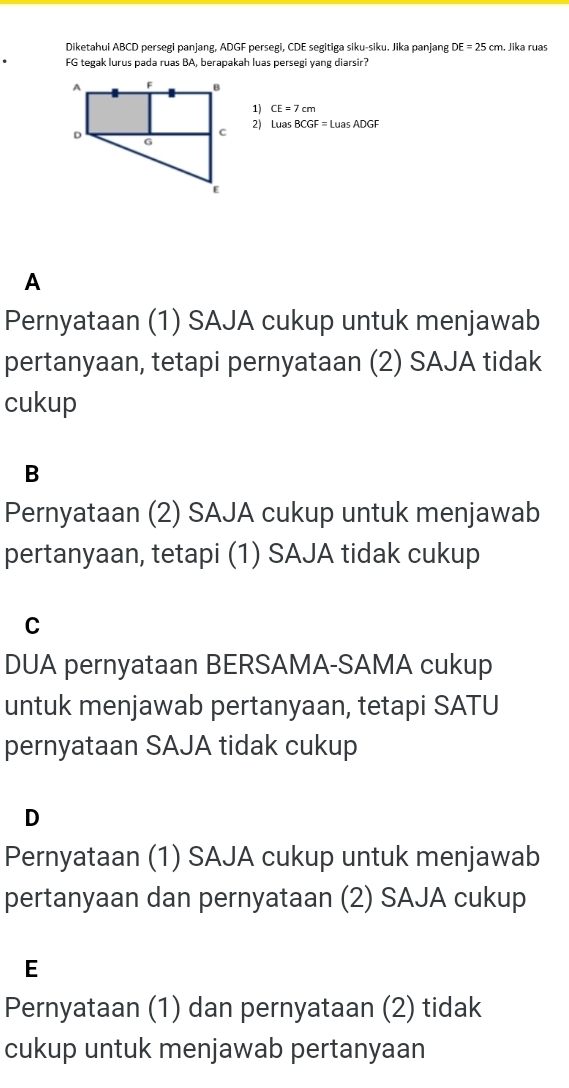 Diketahui ABCD persegi panjang, ADGF persegi, CDE segitiga siku-siku. Jika panjang DE=25cm , Jika ruas
FG tegak lurus pada ruas BA, berapakah luas persegi yang diarsir?
1) CE=7cm
2) Lw BCGF=LuasADGF
A
Pernyataan (1) SAJA cukup untuk menjawab
pertanyaan, tetapi pernyataan (2) SAJA tidak
cukup
B
Pernyataan (2) SAJA cukup untuk menjawab
pertanyaan, tetapi (1) SAJA tidak cukup
C
DUA pernyataan BERSAMA-SAMA cukup
untuk menjawab pertanyaan, tetapi SATU
pernyataan SAJA tidak cukup
D
Pernyataan (1) SAJA cukup untuk menjawab
pertanyaan dan pernyataan (2) SAJA cukup
E
Pernyataan (1) dan pernyataan (2) tidak
cukup untuk menjawab pertanyaan