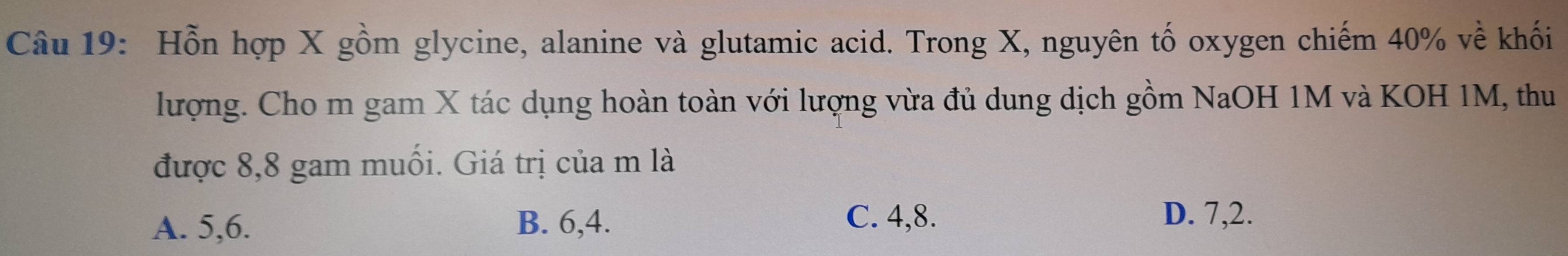 Hỗn hợp X gồm glycine, alanine và glutamic acid. Trong X, nguyên tố oxygen chiếm 40% về khối
lượng. Cho m gam X tác dụng hoàn toàn với lượng vừa đủ dung dịch gồm NaOH 1M và KOH 1M, thu
được 8,8 gam muối. Giá trị của m là
A. 5, 6. B. 6, 4.
C. 4, 8. D. 7, 2.