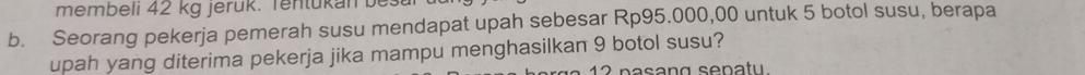 membeli 42 kg jerük. Tentükan bes 
b. Seorang pekerja pemerah susu mendapat upah sebesar Rp95.000,00 untuk 5 botol susu, berapa 
upah yang diterima pekerja jika mampu menghasilkan 9 botol susu? 
1 2 pasang sepatu.