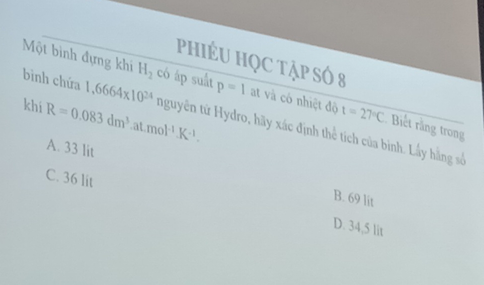 PHIÉU HQC Tập SÓ 8
Một bình đựng khi H_2 có áp suất p=1 at và có nhiệt độ t=27°C Biết rằng trong
khí R=0.083dm^3 at mol^(-1)K^(-1). 
bình chứa 1,6664* 10^(24) nguyên tử Hydro, hãy xác định thể tích của binh. Lấy hằng số
A. 33 lit
B. 69 lit
C. 36 lit D. 34,5 lit