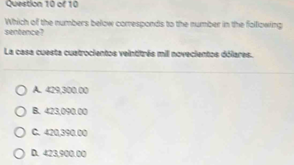 Which of the numbers below corresponds to the number in the following
sentence?
La casa cuesta cuatrocientos veintitrés mill novecientos dólares.
A. 429,300.00
B. 423,090.00
C. 420,390.00
D. 423,900.00