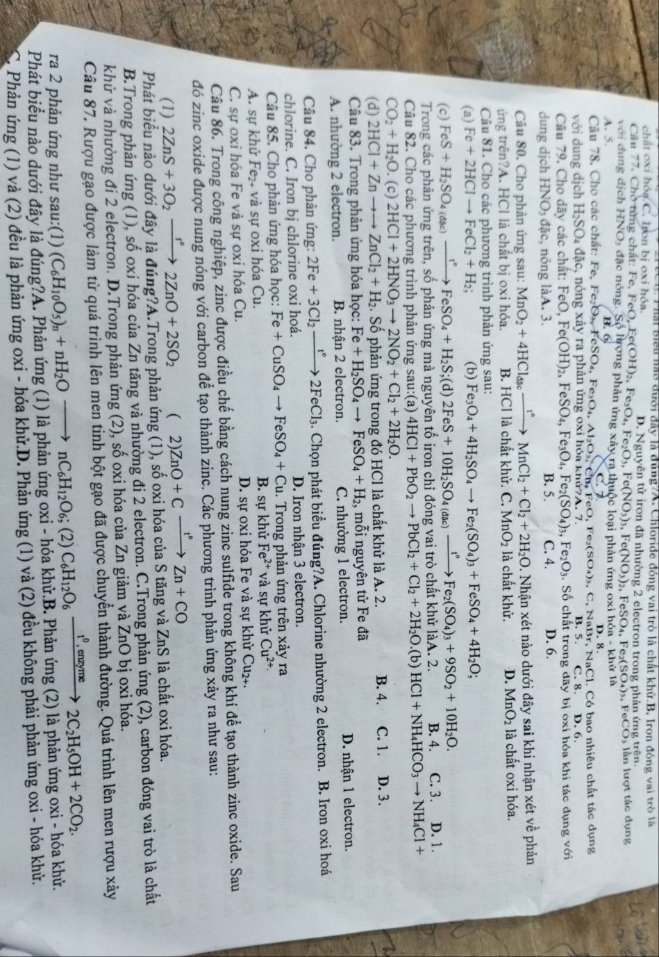 hai biểu hao đưới đây là đủng?A. Chloride đóng vai trò là chất khử.B. Iron đóng vai trò là
chất oxi hóa C. Iron bị oxi hóa. D. Nguyên tử iron đã nhường 2 electron trong phản ứng trện
Câu 77. Chờ từng chất: Fe, Fe
,FeSO_4,Fe_2(SO_4)_3,FeCO_3 ln lượt tác dụng
với dung địch HNOs đặc nóng. FeO,Fe(OH)_2,Fe_3O_4,Fe_2O_3,Fe(NO_3)_3,Fe(NO_3)_2 Shat O ượng phản ứng xay.r
A. 5. B.6) a thuộc loại phản ứng oxi hóa - khử là
D.8
Câu 78. Cho các chất: Fe, Fe_2O_3.FeSO_4. Fe_3O_4.Al_2O_3.C C.7 FeO,Fe_2(SO_4)_3, , C, NaBr, NaCl. Có bao nhiêu chất tác dụng
với dung dịch H_2SO _4dac 1 nóng xảy ra phản ứng oxi hóa khử A.7 B. 5. C. 8. D. 6.
Câu 79. Cho dãy các chất: FeO,Fe(OH)_2,FeSO_4,Fe_3O_4,Fe_2(SO_4)_3,Fe_2O_3. Số chất trong dãy bị oxi hóa khi tác dụng với
dung djch HNO_3 đặc, nóng làA. 3. B. 5. C. 4. D. 6.
Câu 80. Cho phản ứng sau: MnO_2+4HCl_dacxrightarrow I°MnCl_2+Cl_2+2H_2O. Nhận xét nào dưới đây sai khi nhận xét về phản
ứng trên?A. HCl là chất bị oxi hóa. B. HCl là chất khử. C. MnO_2 là chất khử. D. MnO_2 là chất oxi hóa.
Câu 81. Cho các phương trình phản ứng sau:
(a) Fe+2HClto FeCl_2+H_2; (b) Fe_3O_4+4H_2SO_4to Fe_2(SO_4)_3+FeSO_4+4H_2O;
(c) FeS+H_2SO_4(dac)xrightarrow t°FeSO_4+H_2S; :(c D) 2FeS+10H_2SO_4(dac)xrightarrow t°Fe_2(SO_4)_3+9SO_2+10H_2O.
Trong các phản ứng trên, số phản ứng mà nguyên tố iron chỉ đóng vai trò chất khử làA. 2. B. 4. C. 3. D. 1.
Câu 82. Cho các phương trình phản ứng sau:(a) 4HCl+PbO_2to PbCl_2+Cl_2+2H_2O.(b) HCl+NH_4HCO_3to NH_4Cl+
CO_2+H_2O.(c) 2HCl+2HNO_3to 2NO_2+Cl_2+2H_2O.
(d) 2HCl+Znto to ZnCl_2+H_2. S số phản ứng trong đó HCl là chất khử là A. 2. B. 4. C. 1. D. 3.
Câu 83. Trong phản ứng hóa học: Fe+H_2SO_4to FeSO_4+H_2 , mỗi nguyên tử Fe đã
A. nhường 2 electron. B. nhận 2 electron. C. nhường 1 electron. D. nhận 1 electron.
Câu 84. Cho phản ứng: 2Fe+3Cl_2xrightarrow t°2FeCl_3. Chọn phát biểu đúng?A. Chlorine nhường 2 electron. B. Iron oxi hoá
chlorine. C. Iron bị chlorine oxi hoá. D. Iron nhận 3 electron.
Câu 85. Cho phản ứng hóa học: Fe+CuSO_4to FeSO_4+Cu. Trong phản ứng trên xảy ra
A. sự khử Fe₂ và sự oxi hóa Cu. B. sự khử Fe^(2+) và sự khử Cu^(2+)
C. sự oxi hóa Fe và sự oxi hóa Cu. D. sự oxi hóa Fe và sự khử Cu₂+.
Câu 86. Trong công nghiệp, zinc được điều chế bằng cách nung zinc sulfide trong không khí để tạo thành zinc oxide. Sau
đó zinc oxide được nung nóng với carbon để tạo thành zinc. Các phương trình phản ứng xảy ra như sau:
(1) 2ZnS+3O_2xrightarrow f°2ZnO+2SO_2  2) ZnO+Cxrightarrow t°Zn+CO
Phát biểu nào dưới đây là đúng?A.Trong phản ứng (1), số oxi hóa của S tăng và ZnS là chất oxi hóa.
B.Trong phản ứng (1), số oxi hóa của Zn tăng và nhường đi 2 electron. C.Trong phản ứng (2), carbon đóng vai trò là chất
khử và nhường đi 2 electron. D.Trong phản ứng (2), số oxi hóa của Zn giảm và ZnO bị oxi hóa.
Câu 87. Rượu gạo được làm từ quá trình lên men tinh bột gạo đã được chuyển thành đường. Quá trình lên men rượu xảy
ra 2 phản ứng như sau:(1) (C_6H_10O_5)_n+nH_2Oto nC_6H_12O_6; (2) C_6H_12O_6xrightarrow t^0,enzyme2C_2H_5OH+2CO_2.
Phát biểu nào dưới đây là đúng?A. Phản ứng (1) là phản ứng oxi - hóa khử.B. Phản ứng (2) là phản ứng oxi - hóa khử.
S. Phản ứng (1) và (2) đều là phản ứng oxi - hóa khử.D. Phản ứng (1) và (2) đều không phải phản ứng oxi - hóa khủ.