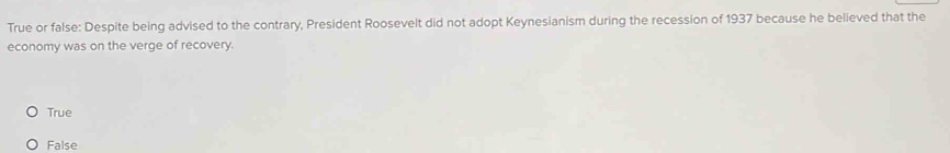 True or false: Despite being advised to the contrary, President Roosevelt did not adopt Keynesianism during the recession of 1937 because he believed that the
economy was on the verge of recovery.
True
False