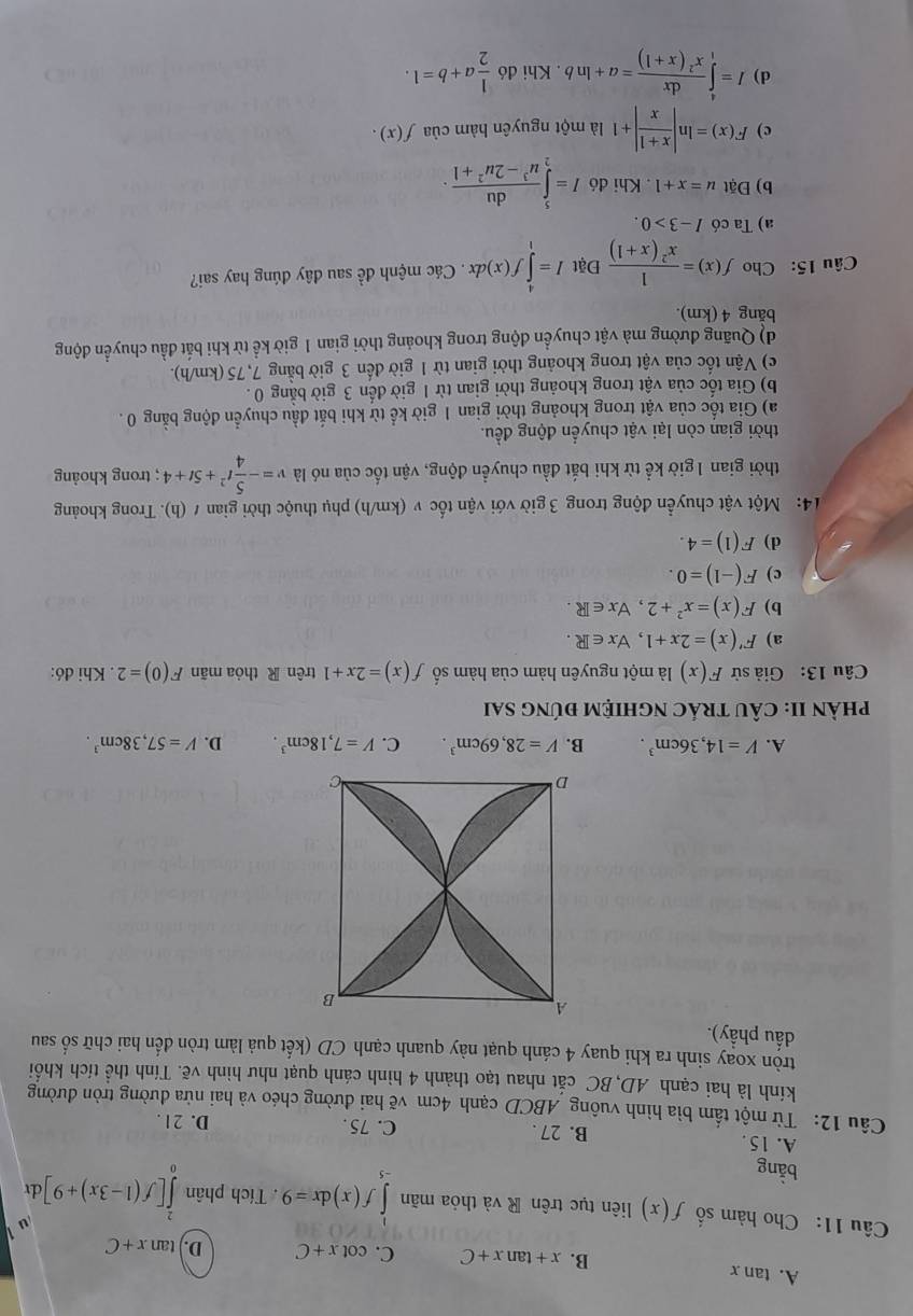 A. tan x
B. x+tan x+C C. cot x+C D. tan x+C
u
Câu 11: Cho hàm số f(x) liên tục trên R và thỏa mãn ∈tlimits _(-5)^1f(x)dx=9 Tích phân ∈tlimits _0^(2[f(1-3x)+9]d r
oan ρ
A. 15. B. 27 . C. 75 . D. 21.
Câu 12: Từ một tấm bìa hình vuông ABCD cạnh 4cm vẽ hai đường chéo và hai nửa đường tròn đường
kính là hai cạnh AD,BC cắt nhau tạo thành 4 hình cánh quạt như hình vẽ. Tính thể tích khối
tròn xoạy sinh ra khi quay 4 cánh quạt này quanh cạnh CD (kết quả làm tròn đến hai chữ số sau
dầu phầy).
A
B
D
6
A. V=14,36cm^3). B. V=28,69cm^3. C. V=7,18cm^3. D. V=57,38cm^3.
phÀN II: CÂU TRÁC nGHIỆM đÚnG sai
Câu 13: Giả sử F(x) là một nguyên hàm của hàm số f(x)=2x+1 trên R thỏa mãn F(0)=2. Khi đó:
a) F'(x)=2x+1,forall x∈ R.
b) F(x)=x^2+2,forall x∈ R.
c) F(-1)=0.
d) F(1)=4.
14: Một vật chuyển động trong 3 giờ với vận tốc v (km/h) phụ thuộc thời gian t(h). Trong khoảng
thời gian 1 giờ kể từ khi bắt đầu chuyền động, vận tốc của nó là v=- 5/4 t^2+5t+4; trong khoảng
thời gian còn lại vật chuyển động đều.
a) Gia tốc của vật trong khoảng thời gian 1 giờ kể từ khi bắt đầu chuyển động bằng 0 .
b) Gia tốc của vật trong khoảng thời gian từ 1 giờ đến 3 giờ bằng 0 .
c) Vận tốc của vật trong khoảng thời gian từ 1 giờ đến 3 giờ bằng 7, 75 (km/h).
d) Quãng đường mà vật chuyền động trong khoảng thời gian 1 giờ kể từ khi bắt đầu chuyển động
bằng 4 (km).
Câu 15: Cho f(x)= 1/x^2(x+1)  Đặt I=∈tlimits _1^(4f(x)dx. Các mệnh đề sau đây đúng hay sai?
a) Ta có I-3>0.
b) Đặt u=x+1. Khi đó I=∈tlimits _2^5frac du)u^3-2u^2+1.
c) F(x)=ln | (x+1)/x |+1 là một nguyên hàm của f(x).
d) I=∈tlimits _1^(4frac dx)x^2(x+1)=a+ln b. Khi d6 1/2 a+b=1.