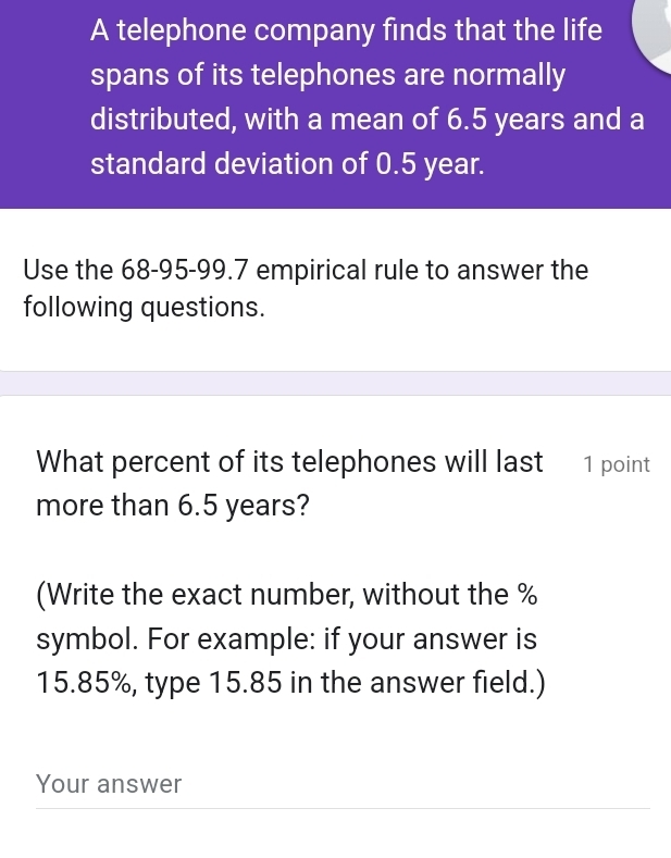 A telephone company finds that the life 
spans of its telephones are normally 
distributed, with a mean of 6.5 years and a 
standard deviation of 0.5 year. 
Use the 68-95 - 99.7 empirical rule to answer the 
following questions. 
What percent of its telephones will last 1 point 
more than 6.5 years? 
(Write the exact number, without the %
symbol. For example: if your answer is
15.85%, type 15.85 in the answer field.) 
Your answer