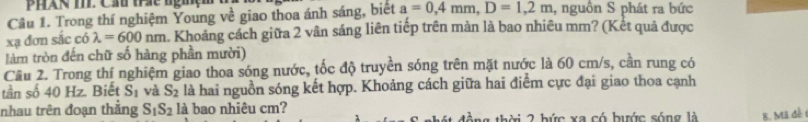 PhAN T. Cầu tc nghệm 
Câu 1. Trong thí nghiệm Young về giao thoa ánh sáng, biết a=0, 4mm, D=1,2m , nguồn S phát ra bức 
xạ đơn sắc có lambda =600nm. Khoảng cách giữa 2 vân sáng liên tiếp trên màn là bao nhiêu mm? (Kết quả được 
làm tròn đến chữ số hàng phần mười) 
Cầu 2. Trong thí nghiệm giao thoa sóng nước, tốc độ truyền sóng trên mặt nước là 60 cm/s, cần rung có 
tần số 40 Hz. Biết S_1 và S_2 là hai nguồn sóng kết hợp. Khoảng cách giữa hai điểm cực đại giao thoa cạnh 
nhau trên đoạn thẳng S_1S_2 là bao nhiêu cm? thời 2 bức xa có bước sống là 8. Mã đề 1