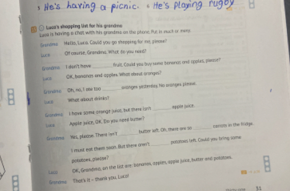 〇 Luca's shopping list for his grandmo 
Luca is having a chat with his grandms as the phone. Put in muck or mesy. 
Grandme Hello, luca. Cou'ld you go shapping for me, please? 
LuC= Of course, Grandma. What do you need? 
Grondmo I don't have _fruit. Could you buy some bonorias and opples, please? 
LuCR OK,benanas and apples. What abaut oronge? 
Grondro Oh, no, I oher too _aranges yesterday No aronges pleae. 
Luct What about drinks? 
Grondres I have some aronge juico, but there isn't _apple juice. 
Lucs Apple juice, OK. Do you need burm? 
Caseera Yes, please. There isn't _butter left. Oh, Thare one so _cariots in the fridge. 
Il must eat them 500n. But there onm't _potatoes left. Could you bring some 
potutoes, please? 
Lac OK, Geandmo, on the list are: bononas, apples, apple juice, butter and pototoes. 
Grendme That's it - thank you, Luco! - 4 256
51
