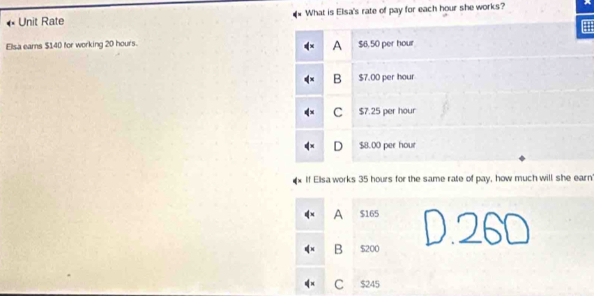 Unit Rate What is Elsa's rate of pay for each hour she works?
A
Elsa eams $140 for working 20 hours. $6,50 per hour
B $7.00 per hour
C $7.25 per hour
D $8.00 per hour
If Elsa works 35 hours for the same rate of pay, how much will she earn
A $165
B $200
C $245