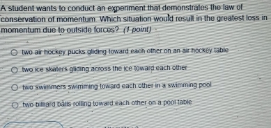 A student wants to conduct an experiment that demonstrates the law of
conservation of momentum. Which situation would result in the greatest loss in
momentum due to outside forces? (1 point)
two air hockey pucks gliding toward each other on an air hockey table
two ice skaters gliding across the ice toward each other
two swimmers swimming toward each other in a swimming pool
two billiard bålls rolling toward each other on a pool table