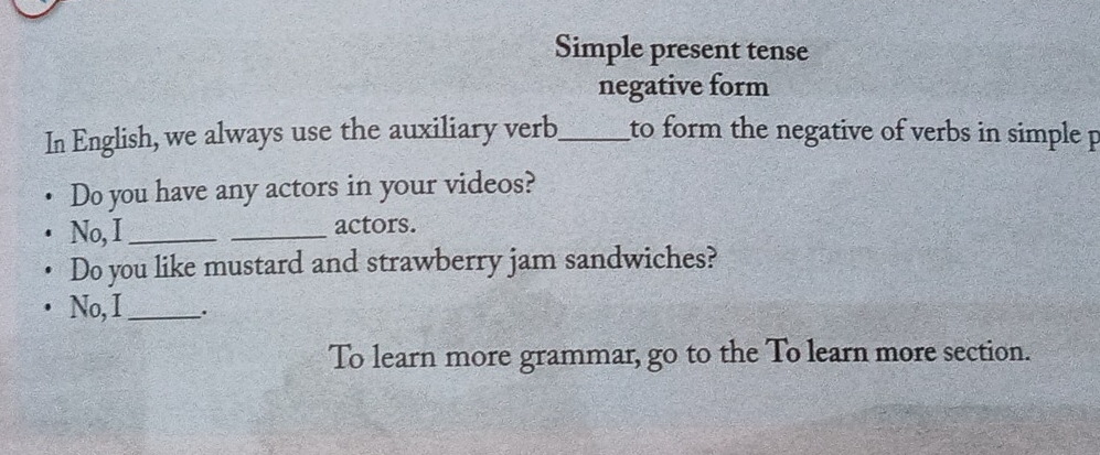 Simple present tense 
negative form 
In English, we always use the auxiliary verb_ to form the negative of verbs in simple p 
Do you have any actors in your videos? 
No, I_ _actors. 
Do you like mustard and strawberry jam sandwiches? 
No, I_ . 
To learn more grammar, go to the To learn more section.