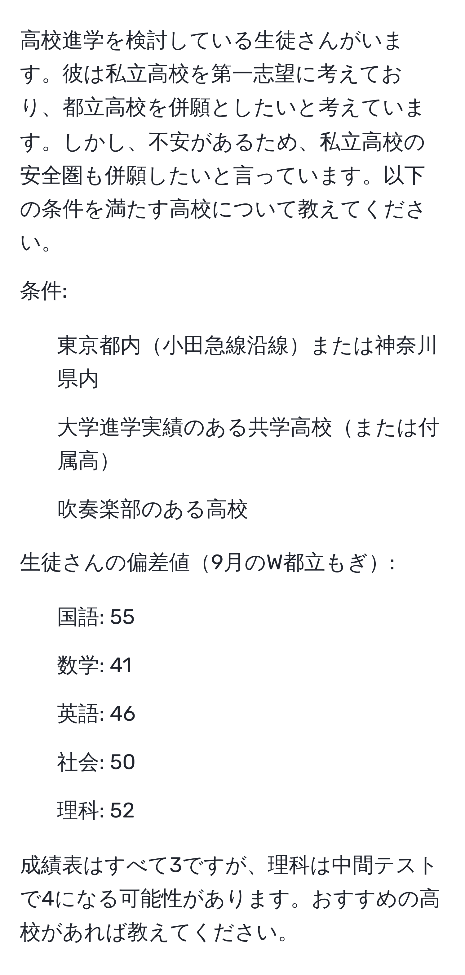 高校進学を検討している生徒さんがいます。彼は私立高校を第一志望に考えており、都立高校を併願としたいと考えています。しかし、不安があるため、私立高校の安全圏も併願したいと言っています。以下の条件を満たす高校について教えてください。

条件:
- 東京都内小田急線沿線または神奈川県内
- 大学進学実績のある共学高校または付属高
- 吹奏楽部のある高校

生徒さんの偏差値9月のW都立もぎ:
- 国語: 55
- 数学: 41
- 英語: 46
- 社会: 50
- 理科: 52

成績表はすべて3ですが、理科は中間テストで4になる可能性があります。おすすめの高校があれば教えてください。