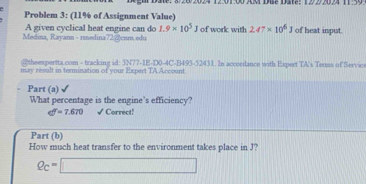 12:01:00 AM Due Date: 1222024 11:59 
. Problem 3: (11% of Assignment Value) 
A given cyclical heat engine can do 1.9* 10^5J of work with 2.47* 10^6J of heat input. 
Medina, Rayann - rmedina72@cnm.edu 
@theexpertta.com - tracking id: 3N77-1E-D0-4C-B493-52431. In accordance with Expert TA's Terms of Service 
may result in termination of your Expert TA Account 
Part (a) 
What percentage is the engine’s efficiency?
eff=7.670 √Correct! 
Part (b) 
How much heat transfer to the environment takes place in J?
Q_C=□