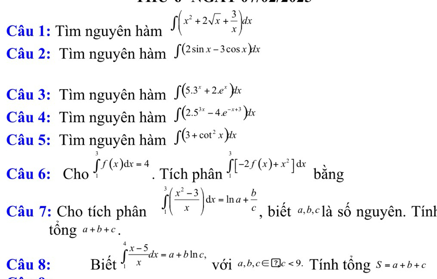 Tìm nguyên hàm ∈t (x^2+2sqrt(x)+ 3/x )dx
Câu 2: Tìm nguyên hàm ∈t (2sin x-3cos x)dx
Câu 3: Tìm nguyên hàm ∈t (5.3^x+2.e^x)dx
Câu 4: Tìm nguyên hàm ∈t (2.5^(3x)-4.e^(-x+3))dx
Câu 5: Tìm nguyên hàm ∈t (3+cot^2x)dx
Câu 6: Cho ∈tlimits _1^(3f(x)dx=4. Tích phân ∈tlimits _1^3[-2f(x)+x^2)]dx bằng 
Câu 7: Cho tích phân ∈tlimits _1^(3(frac x^2)-3x)dx=ln a+ b/c  , biết «h là số nguyên. Tính 
tổng a+b+c. 
Câu 8: Biết ∈t _1^(4frac x-5)xdx=a+bln c, với a, b, c∈ ?c<9</tex> - Tính tông S=a+b+c