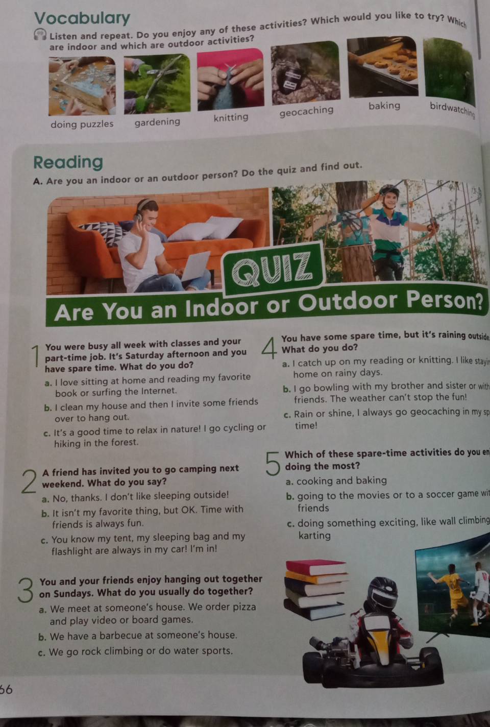 Vocabulary
you enjoy any of these activities? Which would you like to try? Which
Reading
or person? Do the quiz and find out.
You were busy all week with classes and your You have some spare time, but it's raining outside
part-time job. It's Saturday afternoon and you / What do you do?
have spare time. What do you do? a. I catch up on my reading or knitting. I like stayir
a. I love sitting at home and reading my favorite home on rainy days.
book or surfing the Internet. b. I go bowling with my brother and sister or with
b. I clean my house and then I invite some friends friends. The weather can't stop the fun!
over to hang out. c. Rain or shine, I always go geocaching in my sp
c. It's a good time to relax in nature! I go cycling or time!
hiking in the forest.
Which of these spare-time activities do you en
A friend has invited you to go camping next doing the most?
weekend. What do you say? a. cooking and baking
a. No, thanks. I don't like sleeping outside! b. going to the movies or to a soccer game wit
b. It isn't my favorite thing, but OK. Time with friends
friends is always fun. c. doing something exciting, like wall climbing
c. You know my tent, my sleeping bag and my karting
flashlight are always in my car! I'm in!
You and your friends enjoy hanging out together
on Sundays. What do you usually do together?
a. We meet at someone's house. We order pizza
and play video or board games.
b. We have a barbecue at someone's house.
c. We go rock climbing or do water sports.
66