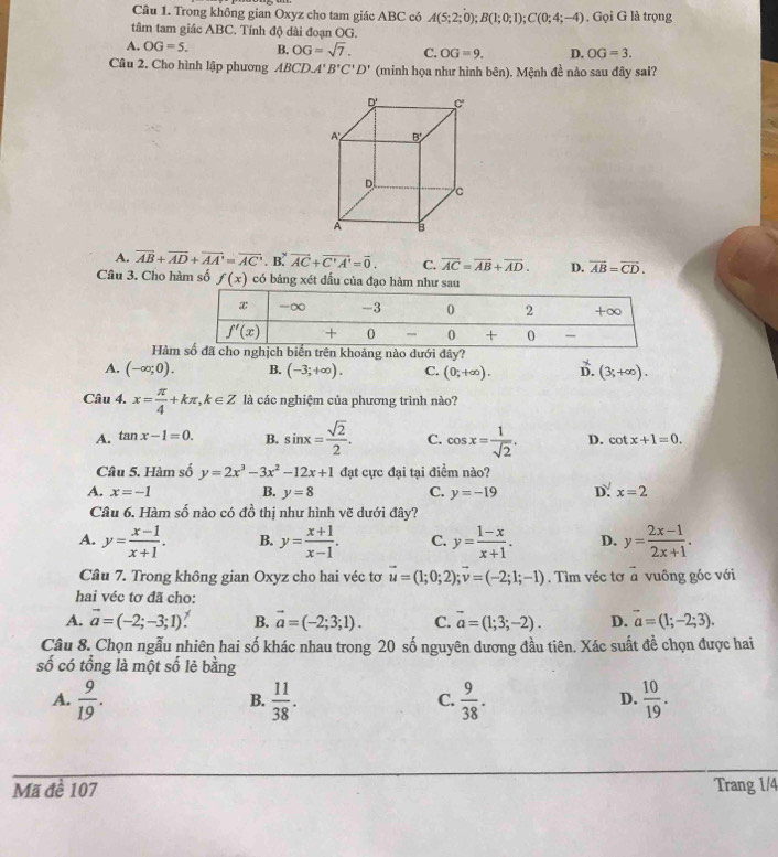 Trong không gian Oxyz cho tam giác ABC có A(5;2;0);B(1;0;1);C(0;4;-4) , Gọi G là trọng
tâm tam giác ABC. Tính độ dài đoạn OG.
A. OG=5. B. OG=sqrt(7). C. OG=9. D. OG=3.
Câu 2, Cho hình lập phương ABCL -4' B'C'D' (minh họa như hình bên). Mệnh đề nào sau đây sai?
A. overline AB+overline AD+overline AA'=overline AC· B^yvector AC+vector C'A'=vector 0. C. overline AC=overline AB+overline AD. D. vector AB=vector CD.
Câu 3. Cho hàm số f(x) có bảng xét đấu của đạo hàm như sau
Hàmã cho nghịch biển trên khoảng nào dưới đây?
A. (-∈fty ;0). B. (-3;+∈fty ). C. (0;+∈fty ). B. (3;+∈fty ).
Câu 4. x= π /4 +kπ ,k∈ Z là các nghiệm của phương trình nào?
A. tan x-1=0. B. sin x= sqrt(2)/2 . C. cos x= 1/sqrt(2) . D. cot x+1=0.
Câu 5. Hàm số y=2x^3-3x^2-12x+1 đạt cực đại tại điểm nào?
A. x=-1 B. y=8 C. y=-19 D: x=2
Câu 6. Hàm số nào có đồ thị như hình vẽ dưới đây?
A. y= (x-1)/x+1 . B. y= (x+1)/x-1 . C. y= (1-x)/x+1 . D. y= (2x-1)/2x+1 .
Câu 7. Trong không gian Oxyz cho hai véc tơ vector u=(1;0;2);vector v=(-2;1;-1). Tìm véc tơ vector a vuông góc với
hai véc tơ đã cho:
A. vector a=(-2;-3;1). B. vector a=(-2;3;1). C. vector a=(1;3;-2). D. vector a=(1;-2;3).
Câu 8. Chọn ngẫu nhiên hai số khác nhau trong 20 số nguyên dương đầu tiên. Xác suất đề chọn được hai
số có tổng là một số lẻ bằng
A.  9/19 .  11/38 .  9/38 .  10/19 .
B.
C.
D.
Mã đề 107 Trang 1/4