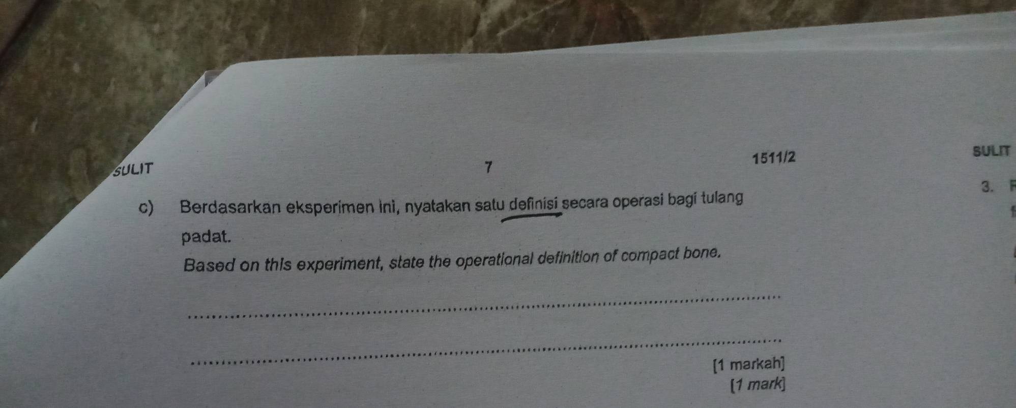 1511/2 SULIT 
SULIT 7 
3. F 
c) Berdasarkan eksperimen ini, nyatakan satu definisi secara operasi bagi tulang 
padat. 
Based on this experiment, state the operational definition of compact bone. 
_ 
_ 
[1 markah] 
[1 mark]