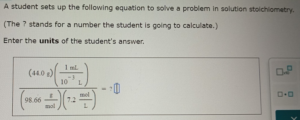 A student sets up the following equation to solve a problem in solution stoichiometry. 
(The ? stands for a number the student is going to calculate.) 
Enter the units of the student's answer.
frac (44.02)( 1m^2/10^(-2). )(98.66 z/mn^2 )(72 mol/1 )=
□ * 10^□
- 
□ · □