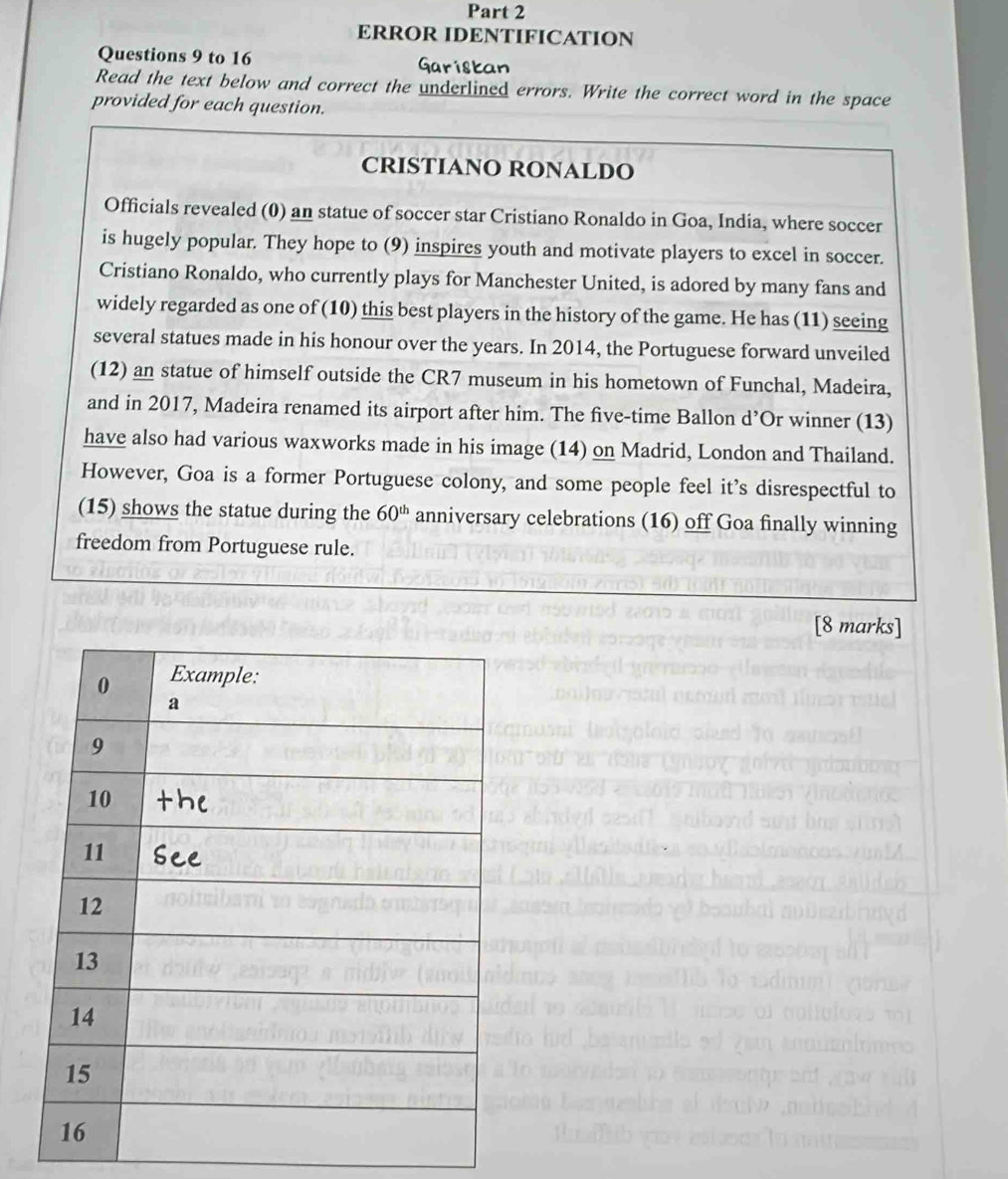 ERROR IDENTIFICATION 
Questions 9 to 16 Garistan 
Read the text below and correct the underlined errors. Write the correct word in the space 
provided for each question. 
CRISTIANO RONALDO 
Officials revealed (0) an statue of soccer star Cristiano Ronaldo in Goa, India, where soccer 
is hugely popular. They hope to (9) inspires youth and motivate players to excel in soccer. 
Cristiano Ronaldo, who currently plays for Manchester United, is adored by many fans and 
widely regarded as one of (10) this best players in the history of the game. He has (11) seeing 
several statues made in his honour over the years. In 2014, the Portuguese forward unveiled 
(12) an statue of himself outside the CR7 museum in his hometown of Funchal, Madeira, 
and in 2017, Madeira renamed its airport after him. The five-time Ballon d’Or winner (13) 
have also had various waxworks made in his image (14) on Madrid, London and Thailand. 
However, Goa is a former Portuguese colony, and some people feel it’s disrespectful to 
(15) shows the statue during the 60^(th) anniversary celebrations (16) off Goa finally winning 
freedom from Portuguese rule. 
[8 marks]