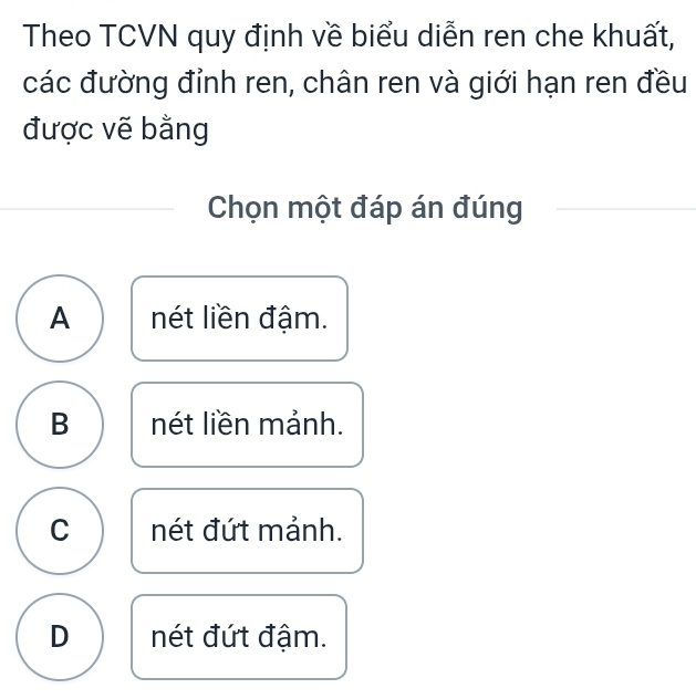 Theo TCVN quy định về biểu diễn ren che khuất,
các đường đỉnh ren, chân ren và giới hạn ren đều
được vẽ bằng
Chọn một đáp án đúng
A nét liền đậm.
B nét liền mảnh.
C nét đứt mảnh.
D nét đứt đậm.