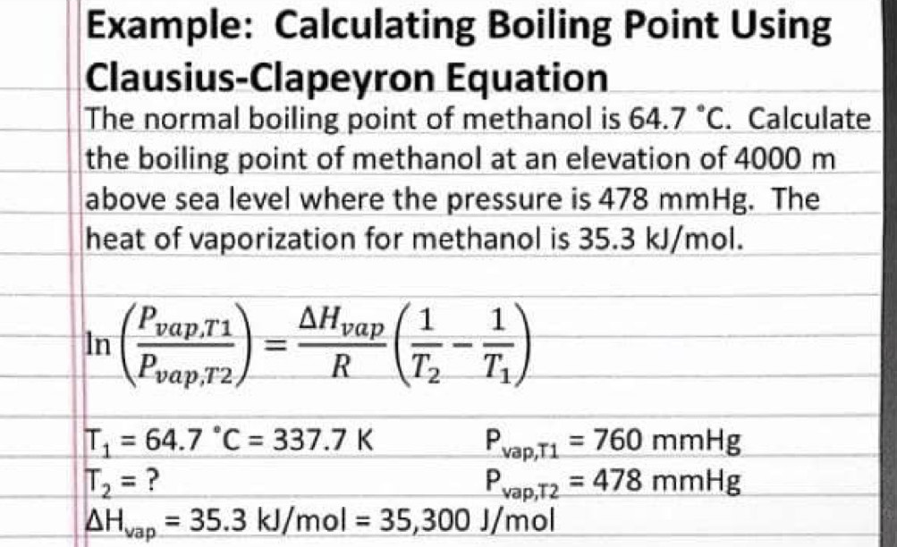 Example: Calculating Boiling Point Using 
Clausius-Clapeyron Equation 
The normal boiling point of methanol is 64.7°C. Calculate 
the boiling point of methanol at an elevation of 4000 m
above sea level where the pressure is 478 mmHg. The 
heat of vaporization for methanol is 35.3 kJ/mol.
ln (frac P_vap,T_1P_vap,T_2)=frac △ H_vapR(frac 1T_2-frac 1T_1)
T_1=64.7°C=337.7K
P_vap,T1=760mmHg
T_2= ?
P_vap,T2=478mmHg
△ H_vap=35.3kJ/mol=35,300J/mol