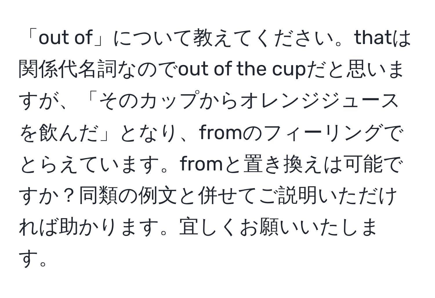 「out of」について教えてください。thatは関係代名詞なのでout of the cupだと思いますが、「そのカップからオレンジジュースを飲んだ」となり、fromのフィーリングでとらえています。fromと置き換えは可能ですか？同類の例文と併せてご説明いただければ助かります。宜しくお願いいたします。