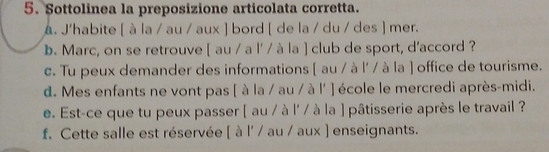 Sottolinea la preposizione articolata corretta. 
a. J'habite [ à la / au / aux ] bord [ de la / du / des ] mer. 
b. Marc, on se retrouve [ au / a l' / à la ] club de sport, d'accord ? 
c. Tu peux demander des informations [ au / à l' / à la ] office de tourisme. 
d. Mes enfants ne vont pas [ à la / au / à l' ] école le mercredi après-midi. 
e. Est-ce que tu peux passer [ au / à l' / à la ] pâtisserie après le travail ? 
f. Cette salle est réservée [ à l' / au / aux ) enseignants.