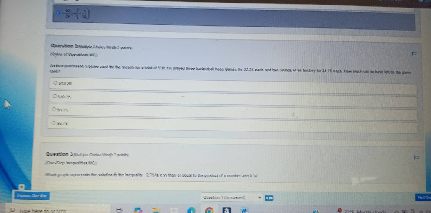 - 49/28 ln (- 1/12 )
Question 2(Multiple Choice Worth 2 points)
(Order of Operations MC)
Jeshua purchased a game card for the arcade for a total of $20. He played three basketbail hoop games for $2.25 each and two rounds of air hockey for $1.75 each. How much did he have left on the game
card?
513.50
$10.25
$9.75
56.75
Question 3 Multiple Choice Worth 2 points)
(One-Step Inequalities MC)
Which graph represents the solution to the inequality -2.79 is less than or equal to the product of a number and 0.3?
Previous Question Question 1 (Answered) Next Ou
Tyne here to search