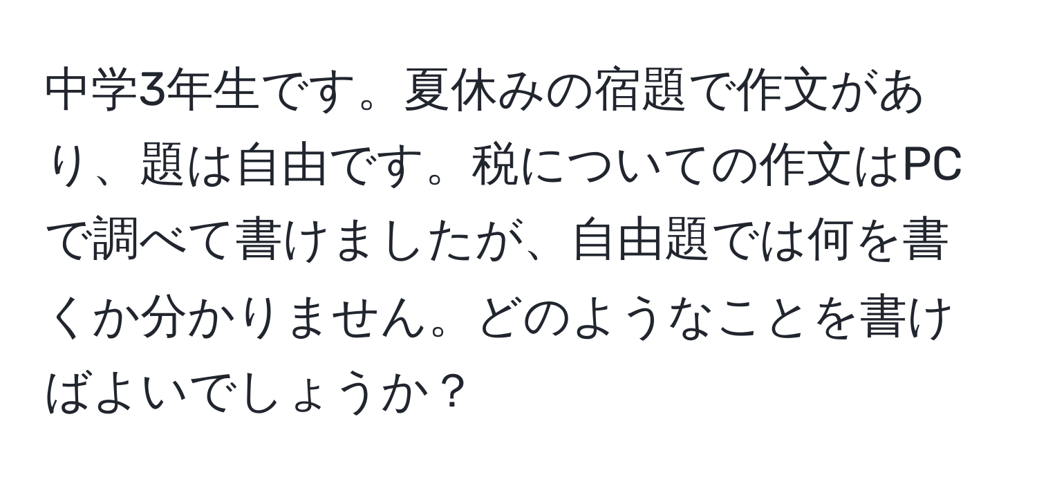 中学3年生です。夏休みの宿題で作文があり、題は自由です。税についての作文はPCで調べて書けましたが、自由題では何を書くか分かりません。どのようなことを書けばよいでしょうか？