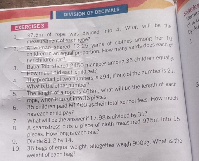 Solution 
DIVISION OF DECIMALS 
Remer 
EXERCISE 3 
1. 37.5m of rope was divided into 4. What will be the of is a 
byAd 
measurement of each rope? 
2 A woman shared 12.25 yards of clothes among her 10 1. 
children in an equal proportion. How many yards does each of 
her children get? 
3. Baba Tobi shared 2450 mangoes among 35 children equally. 
How much did each child get? 
4. The product of two numbers is 294, If one of the number is 21. 
What is the other number? 
5. The length of a rope is 468m, what will be the length of each 3
rope, when it is cut into 36 pieces. 
6. 35 children paid N1400 as their total school fees. How much 
has each child pay? 
7. What will be the answer if 17.98 is divided by 31? 
8. A seamstress cuts a piece of cloth measured 975m into 15
pieces. How long is each one? 
9. Divide 81.2 by 14. 
10. 36 bags of equal weight, altogether weigh 900kg. What is the 
weight of each bag?