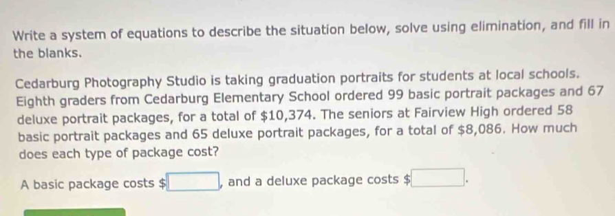 Write a system of equations to describe the situation below, solve using elimination, and fill in 
the blanks. 
Cedarburg Photography Studio is taking graduation portraits for students at local schools. 
Eighth graders from Cedarburg Elementary School ordered 99 basic portrait packages and 67
deluxe portrait packages, for a total of $10,374. The seniors at Fairview High ordered 58
basic portrait packages and 65 deluxe portrait packages, for a total of $8,086. How much 
does each type of package cost? 
A basic package costs $ □ , and a deluxe package costs $ □.