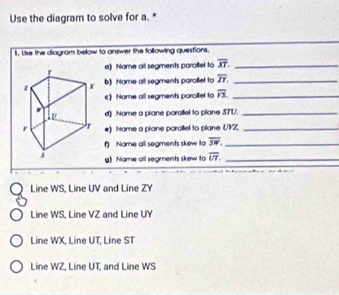 Use the diagram to solve for a. *
1. Use the diagram below to answer the following questions.
a) Name all segments parollel to overline XT. _
b) Name all segments paraillel to overline ZY. _
c) Name all segments parallel to overline VS. _
d) Name a plane porallel to plane STV._
e) Name a piane parallel to plane (/VZ._
f) Name all segments skew to overline SW. _
g) Name all segments skew to overline UT. _
Line WS, Line UV and Line ZY
Line WS, Line VZ and Line UY
Line WX, Line UT, Line ST
Line WZ, Line UT, and Line WS