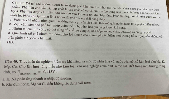 Để tái chế nhôm, người ta sử dụng phế liệu kim loại như các lon, hộp chứa nước giải khát hay thực
phẩm. Phế liệu còn lẫn các tạp chất là các chất vô cơ và hữu cơ (có trong nhãn, mác in hoặc sơn trên vỏ lon,
hộp). Phế liệu được cắt, băm nhỏ rồi cho vào lò nung tới khi chảy lóng. Phần xỉ lóng, nổi lên trên được vớt ra
khỏi lò. Phần còn lại trong lò là nhôm tái chế ở trạng thái nóng chảy.
a. Việc tái chế nhôm giúp giảm tác động tiêu cực của việc khai thác mỏ quặng, tiết kiệm tài nguyên thiên nhiên.
b. Việc cắt, băm nhỏ phế liệu giúp giảm thể tích, tránh hao phí năng lượng khi nung.
c. Nhôm tái chế thủ công có thể dùng để chế tạo dụng cụ nhà bếp (xoong, chảo, thau,...) và dụng cụ y tế.
d. Quá trình tái chế nhôm thủ công cho lợi nhuận cao nhưng gây ô nhiễm môi trường trầm trọng nếu không có
biện pháp xử lý các chất thải.
HD:
Câu 40. Thực hiện thí nghiệm kiểm tra khả năng và mức độ phản ứng với nước của một số kim loại như Na, K,
Mg, Cu. Cho lần lượt từng mẫu nhỏ kim loại vào ống nghiệp chứa 5mL nước cất. Biết trong môi trường trung
tính, có E_2H_2O/2OH^-+H_2=-0,413V. 
a. K, Na phản ứng nhanh ở nhiệt độ thường.
b. Khi đun nóng, Mg và Cu đều không tác dụng với nước.