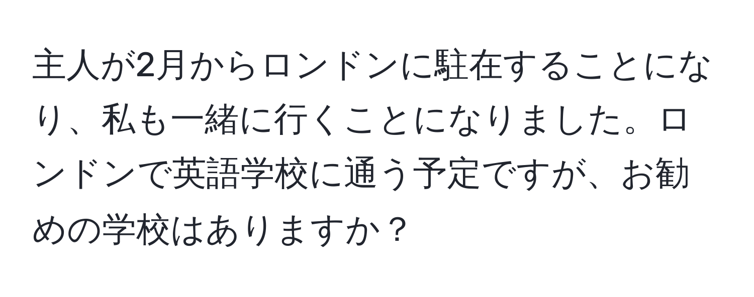 主人が2月からロンドンに駐在することになり、私も一緒に行くことになりました。ロンドンで英語学校に通う予定ですが、お勧めの学校はありますか？