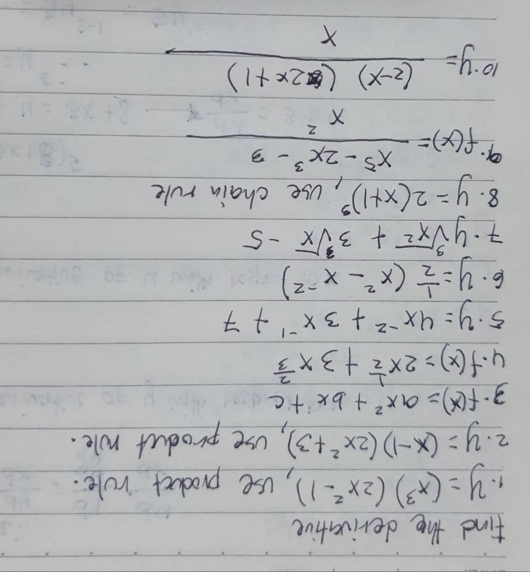 find the derivative 
9. y=(x^3)(2x^2-1) , use product role. 
2. y=(x-1)(2x^2+3) , use product role. 
3· f(x)=ax^2+bx+c
4. f(x)=2x^(frac 1)2+3x^(frac 2)3
5. y=4x^(-2)+3x^(-1)+7
6. y= 1/2 (x^2-x^(-2))
7. ysqrt[3](x^2)+3sqrt[3](x)-5
8. y=2(x+1)^3 ,Use chain rule 
9. f(x)= (x^5-2x^3-3)/x^2 
10 y= ((2-x)(2x+1))/x 