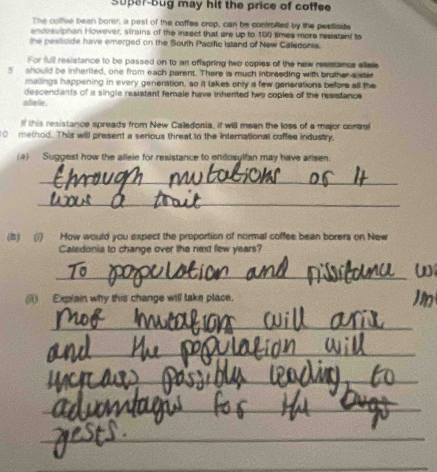 Super-bug may hit the price of coffee 
The colfee been borer, a pest of the coffee crop, can be contrblled by the pestliads 
encosslphan However, strains of the insect that are up to 100 smes more resistant to 
the pesticide have emerged on the South Pacific Island of New Caledonia. 
For full resistance to be passed on to an offspring two copies of the new resistance allels
5 should be inherited, one from each parent. There is much inbreeding with brother sister 
mailings happening in every generation, so it takes only is few generations before all the 
descendants of a single resistant female have inhented two coples of the resistance 
allielie . 
If this resistance spreads from New Caledonia, if will mean the loss of a major contal
10 method. This will present a serious threat to the international coffee industry. 
(a) Suggest how the allele for resistance to endosylfan may have arisen 
_ 
_ 
(B) (1) How would you expect the proportion of normal coffee bean borers on New 
Caledonia to change over the next few years? 
_ 
(ji) Explain why this change will take place. 
_ 
_ 
_ 
_ 
_ 
_ 
_ 
_ 
_