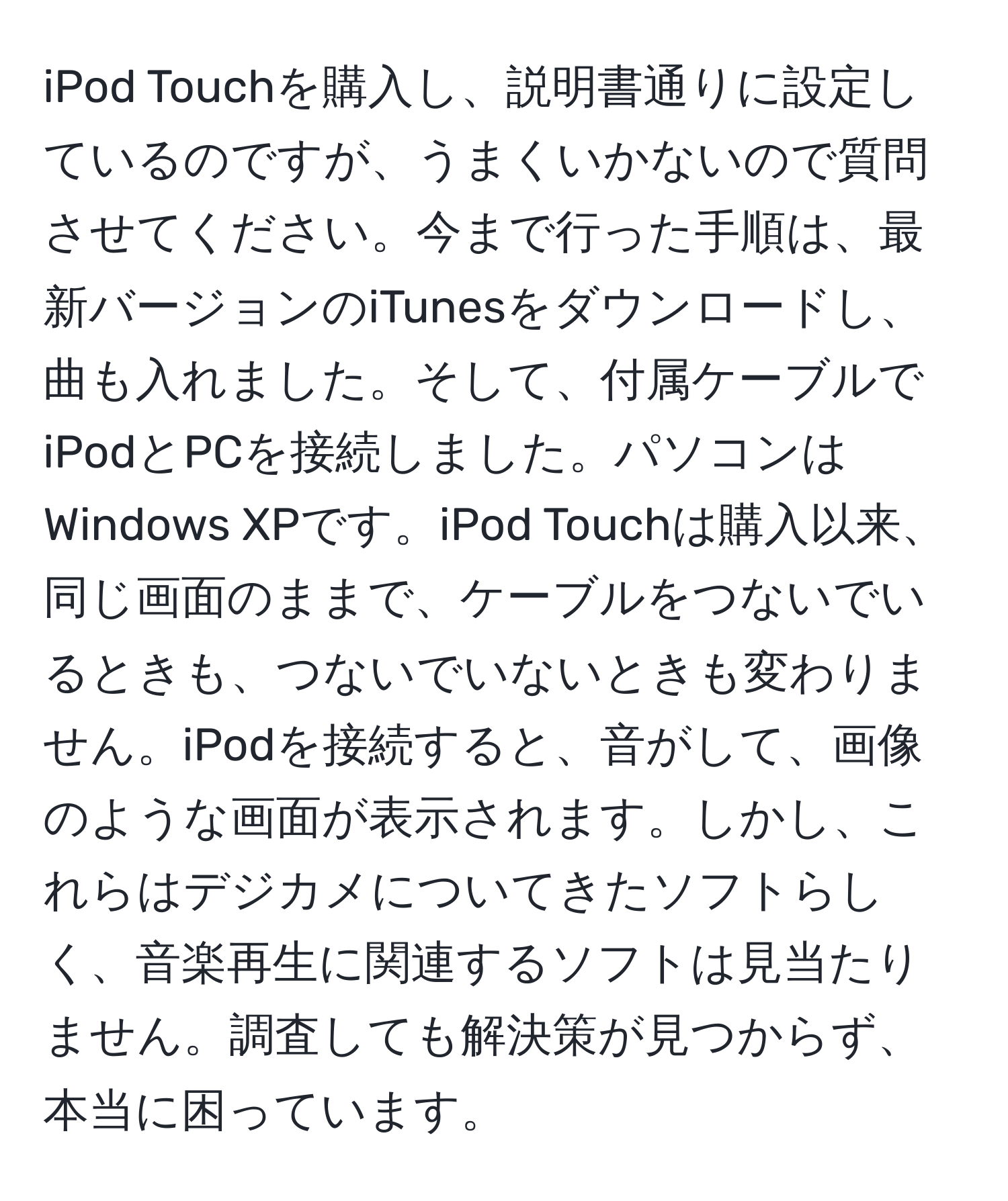 iPod Touchを購入し、説明書通りに設定しているのですが、うまくいかないので質問させてください。今まで行った手順は、最新バージョンのiTunesをダウンロードし、曲も入れました。そして、付属ケーブルでiPodとPCを接続しました。パソコンはWindows XPです。iPod Touchは購入以来、同じ画面のままで、ケーブルをつないでいるときも、つないでいないときも変わりません。iPodを接続すると、音がして、画像のような画面が表示されます。しかし、これらはデジカメについてきたソフトらしく、音楽再生に関連するソフトは見当たりません。調査しても解決策が見つからず、本当に困っています。